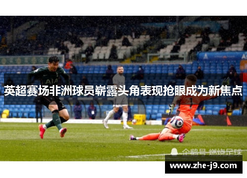 英超赛场非洲球员崭露头角表现抢眼成为新焦点