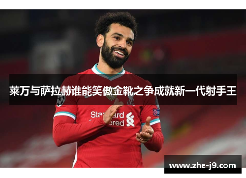 莱万与萨拉赫谁能笑傲金靴之争成就新一代射手王