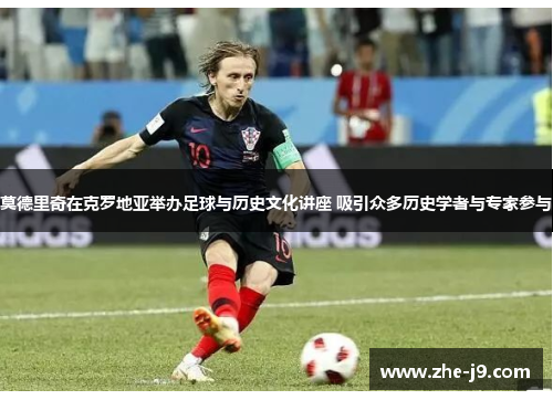 莫德里奇在克罗地亚举办足球与历史文化讲座 吸引众多历史学者与专家参与