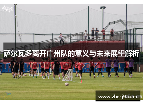 萨尔瓦多离开广州队的意义与未来展望解析
