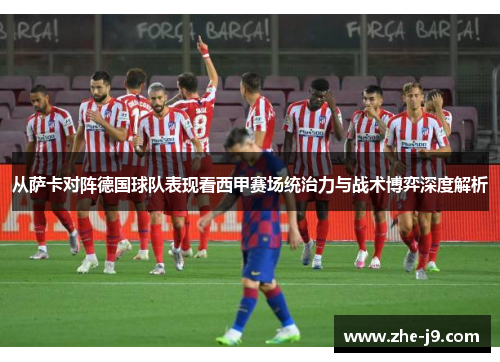 从萨卡对阵德国球队表现看西甲赛场统治力与战术博弈深度解析 从萨卡对阵德国球队表现看西甲赛场统治力与战术博弈深度解析